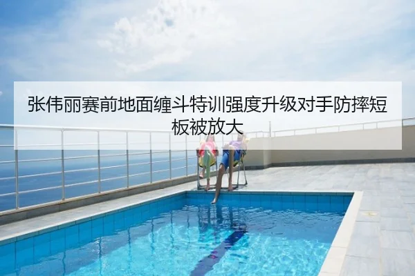 张伟丽赛前地面缠斗特训强度升级对手防摔短板被放大