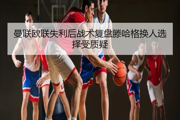 曼联欧联失利后战术复盘滕哈格换人选择受质疑