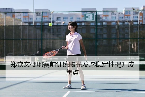 郑钦文硬地赛前训练曝光发球稳定性提升成焦点