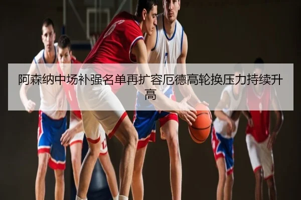 阿森纳中场补强名单再扩容厄德高轮换压力持续升高