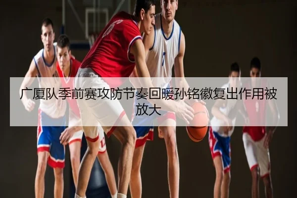 广厦队季前赛攻防节奏回暖孙铭徽复出作用被放大
