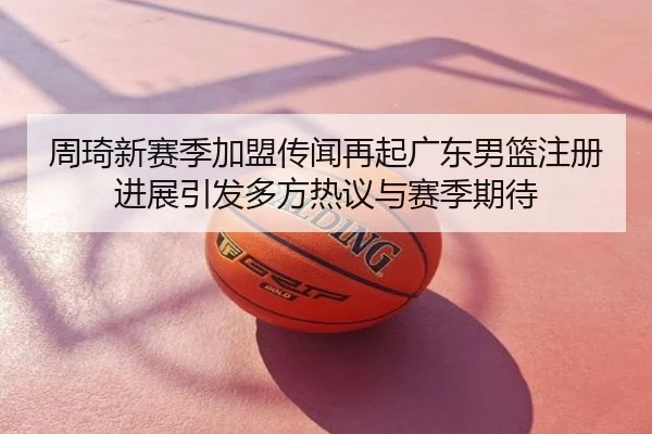 周琦新赛季加盟传闻再起广东男篮注册进展引发多方热议与赛季期待