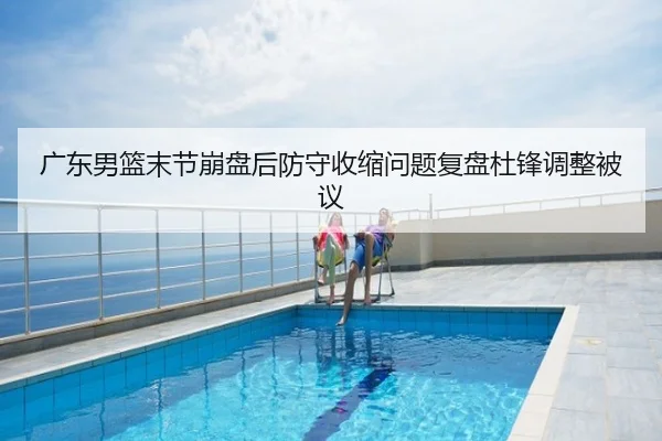 广东男篮末节崩盘后防守收缩问题复盘杜锋调整被议